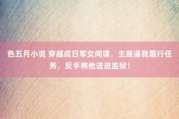 色五月小说 穿越成日军女间谍，主座逼我履行任务，反手将他送进监狱！