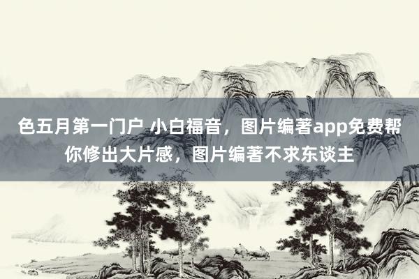色五月第一门户 小白福音，图片编著app免费帮你修出大片感，图片编著不求东谈主