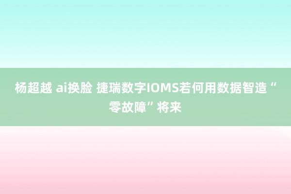 杨超越 ai换脸 捷瑞数字IOMS若何用数据智造“零故障”将来
