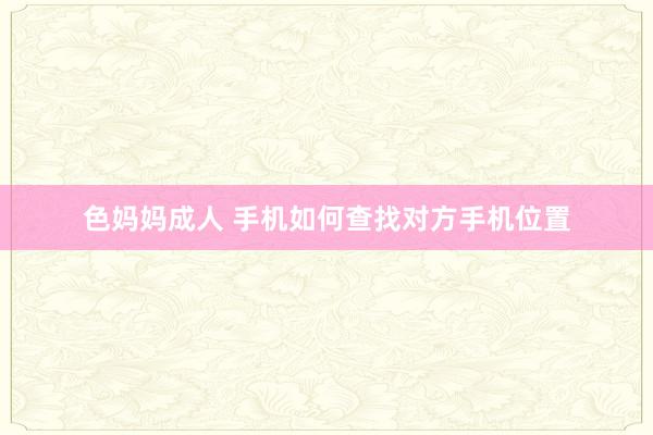 色妈妈成人 手机如何查找对方手机位置