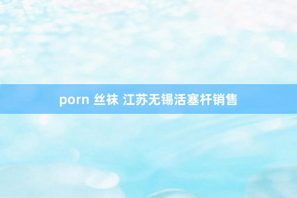 porn 丝袜 江苏无锡活塞杆销售