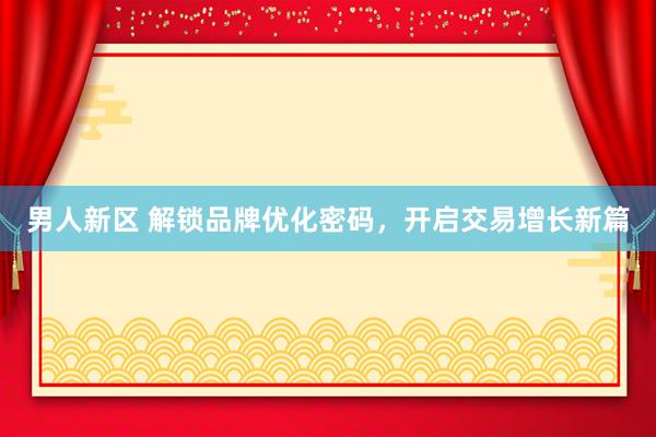 男人新区 解锁品牌优化密码，开启交易增长新篇