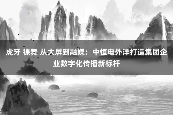虎牙 裸舞 从大屏到融媒：中恒电外洋打造集团企业数字化传播新标杆