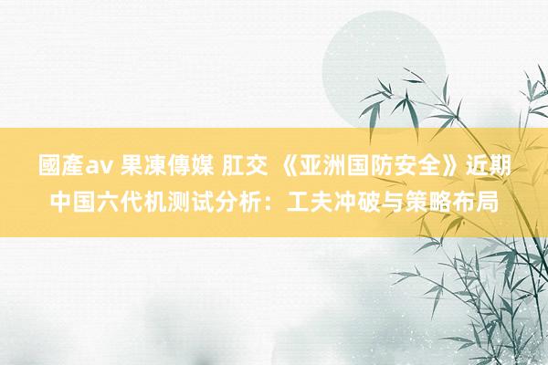 國產av 果凍傳媒 肛交 《亚洲国防安全》近期中国六代机测试分析：工夫冲破与策略布局