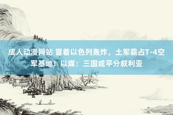 成人动漫网站 冒着以色列轰炸，土军霸占T-4空军基地！以媒：三国或平分叙利亚