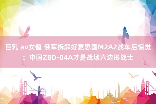 巨乳 av女優 俄军拆解好意思国M2A2战车后惊觉：中国ZBD-04A才是战场六边形战士