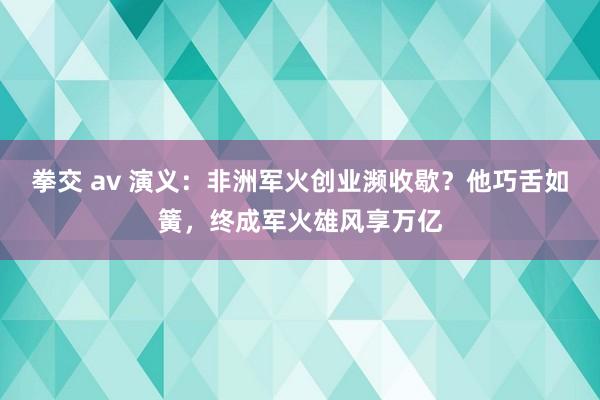 拳交 av 演义：非洲军火创业濒收歇？他巧舌如簧，终成军火雄风享万亿
