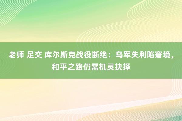 老师 足交 库尔斯克战役断绝：乌军失利陷窘境，和平之路仍需机灵抉择