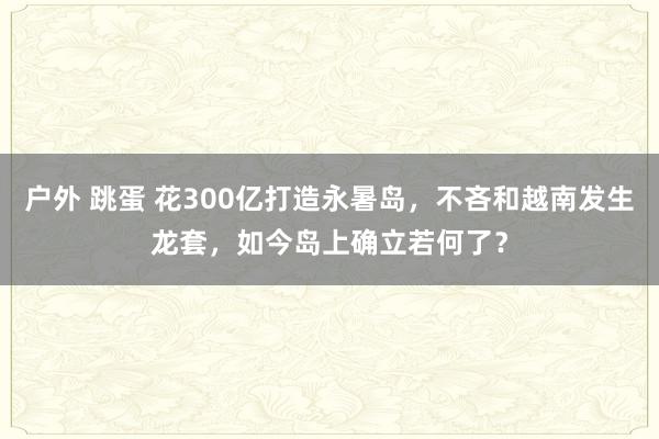 户外 跳蛋 花300亿打造永暑岛，不吝和越南发生龙套，如今岛上确立若何了？