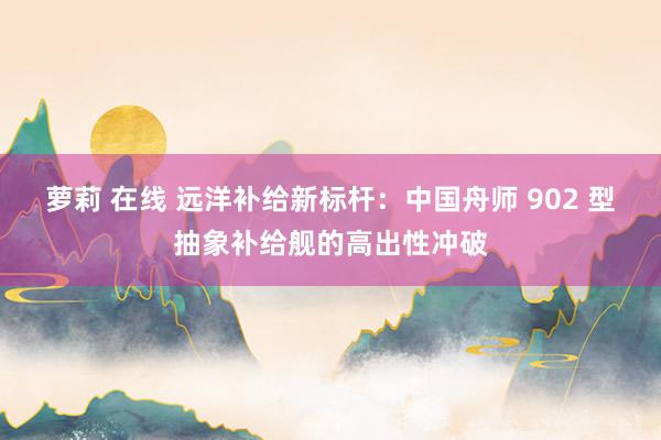 萝莉 在线 远洋补给新标杆：中国舟师 902 型抽象补给舰的高出性冲破