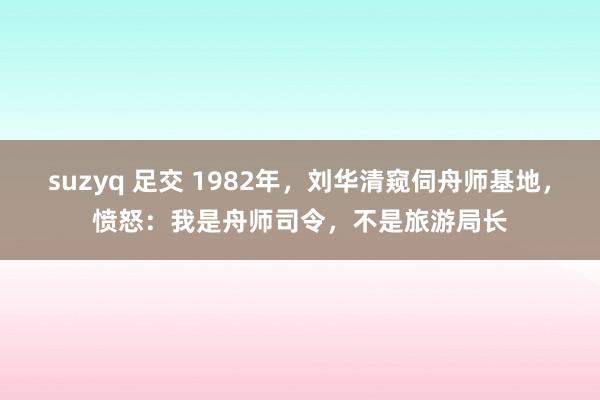 suzyq 足交 1982年，刘华清窥伺舟师基地，愤怒：我是舟师司令，不是旅游局长