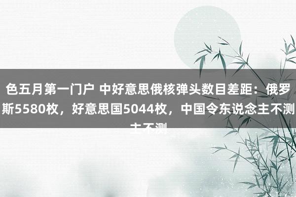 色五月第一门户 中好意思俄核弹头数目差距：俄罗斯5580枚，好意思国5044枚，中国令东说念主不测