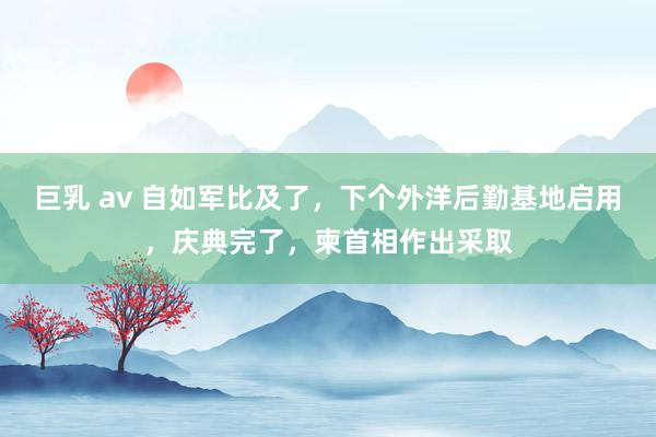 巨乳 av 自如军比及了，下个外洋后勤基地启用，庆典完了，柬首相作出采取