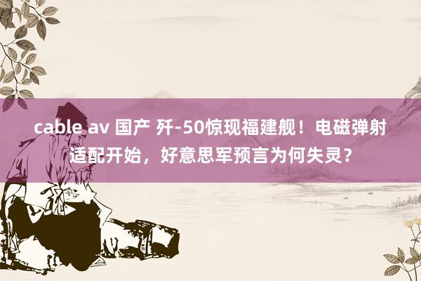 cable av 国产 歼-50惊现福建舰！电磁弹射适配开始，好意思军预言为何失灵？