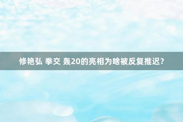 修艳弘 拳交 轰20的亮相为啥被反复推迟？