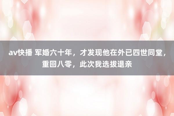 av快播 军婚六十年，才发现他在外已四世同堂，重回八零，此次我选拔退亲
