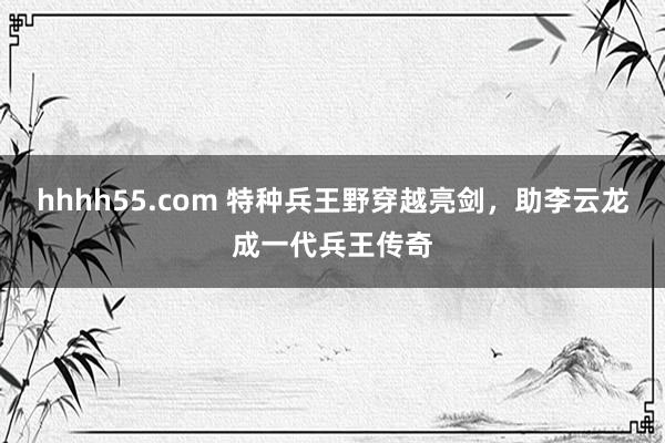 hhhh55.com 特种兵王野穿越亮剑，助李云龙成一代兵王传奇