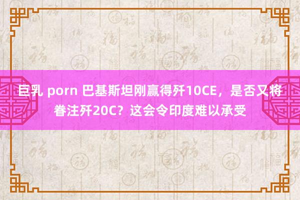 巨乳 porn 巴基斯坦刚赢得歼10CE，是否又将眷注歼20C？这会令印度难以承受