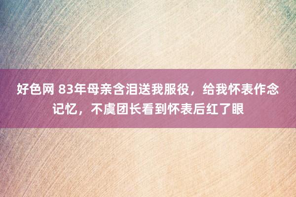 好色网 83年母亲含泪送我服役，给我怀表作念记忆，不虞团长看到怀表后红了眼