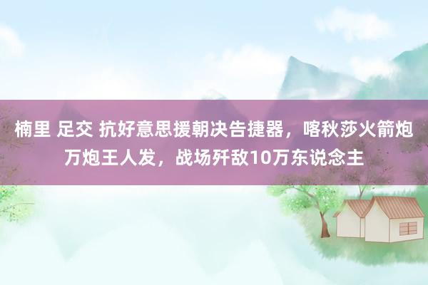 楠里 足交 抗好意思援朝决告捷器，喀秋莎火箭炮万炮王人发，战场歼敌10万东说念主