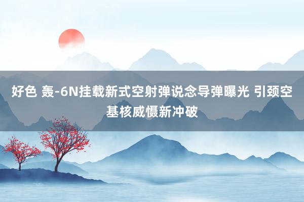 好色 轰-6N挂载新式空射弹说念导弹曝光 引颈空基核威慑新冲破