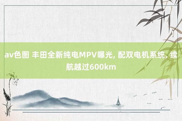 av色图 丰田全新纯电MPV曝光, 配双电机系统, 续航越过600km