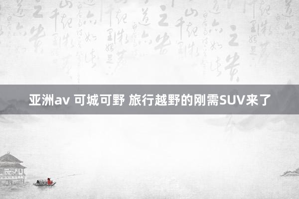亚洲av 可城可野 旅行越野的刚需SUV来了
