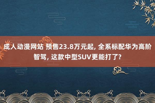 成人动漫网站 预售23.8万元起, 全系标配华为高阶智驾, 这款中型SUV更能打了?