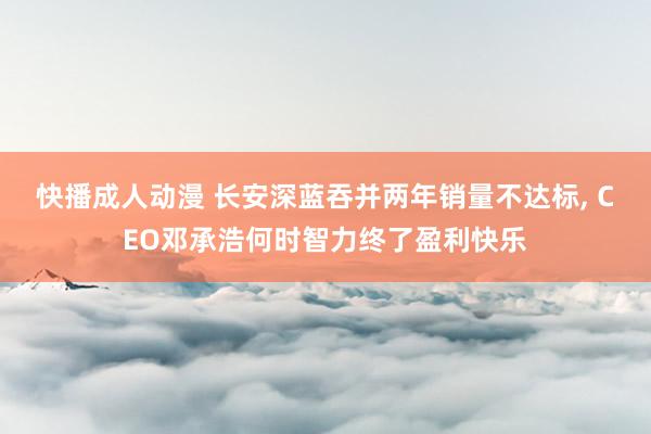 快播成人动漫 长安深蓝吞并两年销量不达标, CEO邓承浩何时智力终了盈利快乐