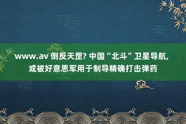 www.av 倒反天罡? 中国“北斗”卫星导航, 或被好意思军用于制导精确打击弹药