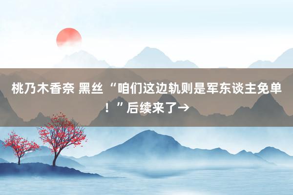 桃乃木香奈 黑丝 “咱们这边轨则是军东谈主免单！”后续来了→