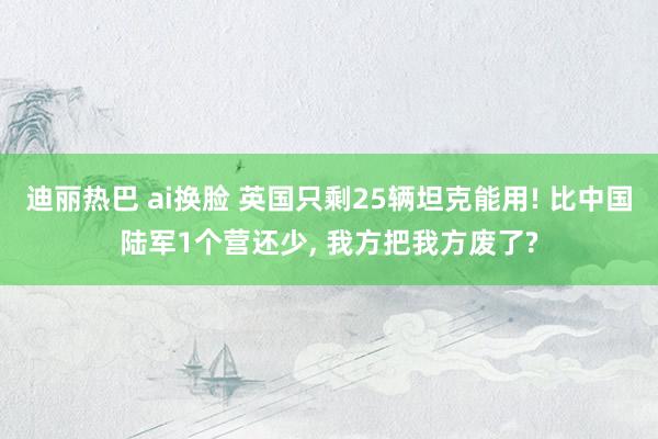 迪丽热巴 ai换脸 英国只剩25辆坦克能用! 比中国陆军1个营还少, 我方把我方废了?