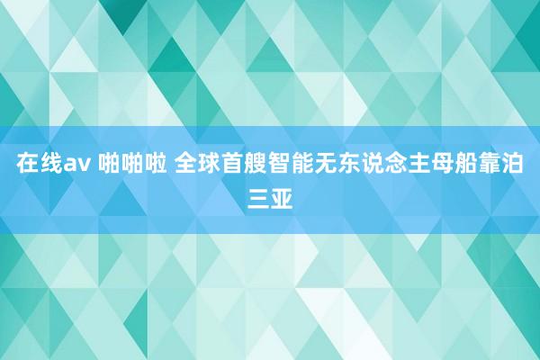 在线av 啪啪啦 全球首艘智能无东说念主母船靠泊三亚