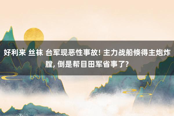 好利来 丝袜 台军现恶性事故! 主力战船倏得主炮炸膛, 倒是帮目田军省事了?