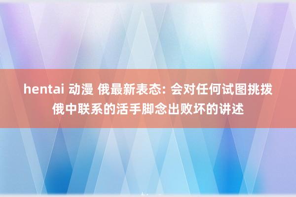 hentai 动漫 俄最新表态: 会对任何试图挑拨俄中联系的活手脚念出败坏的讲述