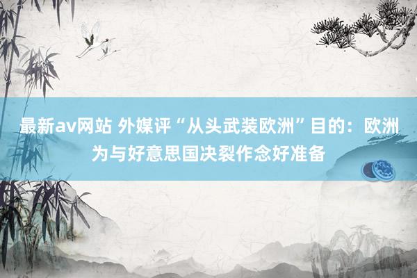 最新av网站 外媒评“从头武装欧洲”目的：欧洲为与好意思国决裂作念好准备