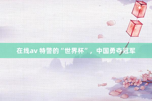 在线av 特警的“世界杯”，中国勇夺冠军