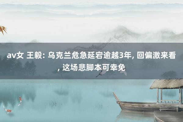 av女 王毅: 乌克兰危急延宕逾越3年, 回偏激来看, 这场悲脚本可幸免