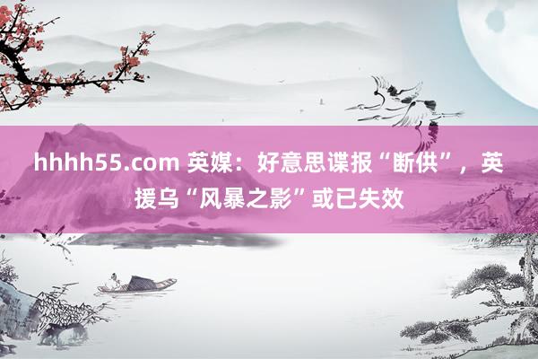 hhhh55.com 英媒：好意思谍报“断供”，英援乌“风暴之影”或已失效