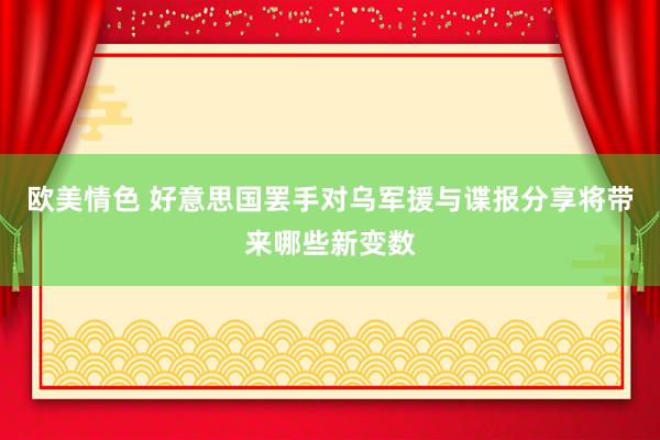 欧美情色 好意思国罢手对乌军援与谍报分享将带来哪些新变数