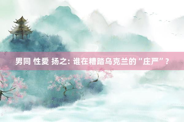 男同 性愛 扬之: 谁在糟踏乌克兰的“庄严”?