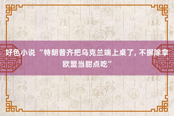 好色小说 “特朗普齐把乌克兰端上桌了, 不摒除拿欧盟当甜点吃”