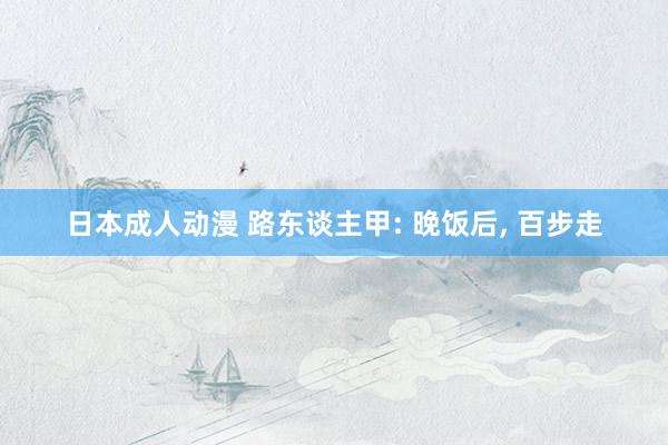 日本成人动漫 路东谈主甲: 晚饭后, 百步走