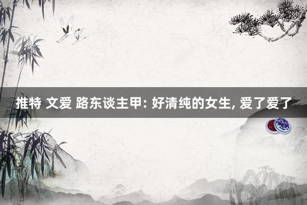 推特 文爱 路东谈主甲: 好清纯的女生, 爱了爱了