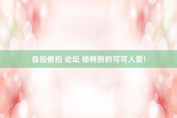 自拍偷拍 论坛 杨特别的可可人爱!