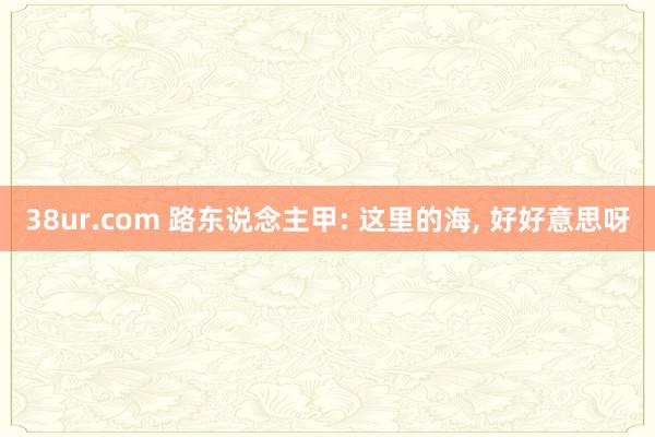 38ur.com 路东说念主甲: 这里的海, 好好意思呀