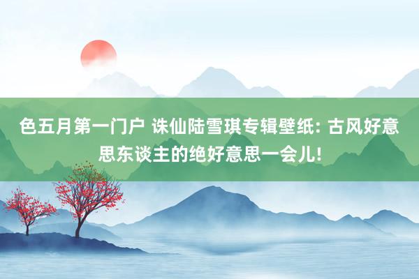 色五月第一门户 诛仙陆雪琪专辑壁纸: 古风好意思东谈主的绝好意思一会儿!