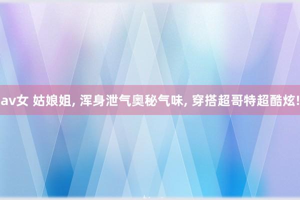 av女 姑娘姐, 浑身泄气奥秘气味, 穿搭超哥特超酷炫!