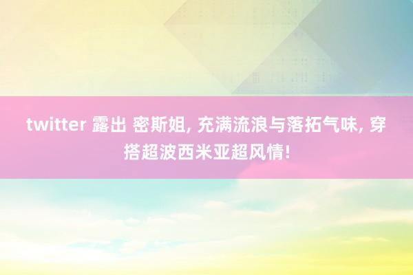 twitter 露出 密斯姐, 充满流浪与落拓气味, 穿搭超波西米亚超风情!