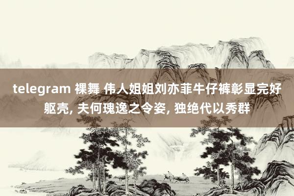 telegram 裸舞 伟人姐姐刘亦菲牛仔裤彰显完好躯壳, 夫何瑰逸之令姿, 独绝代以秀群